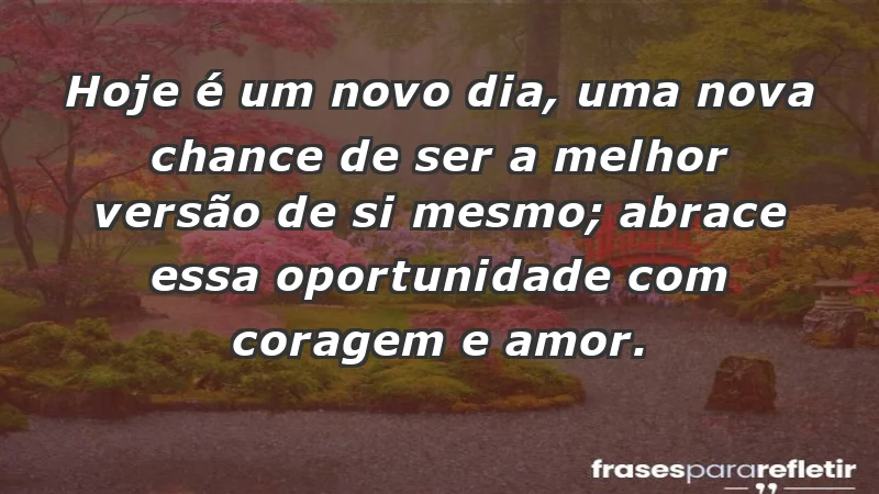 - Hoje é um novo dia, uma nova chance de ser a melhor versão de si mesmo; abrace essa oportunidade com coragem e amor.