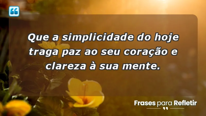 - Que a simplicidade do hoje traga paz ao seu coração e clareza à sua mente.