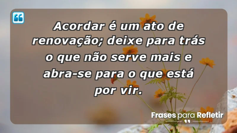 - Acordar é um ato de renovação; deixe para trás o que não serve mais e abra-se para o que está por vir.