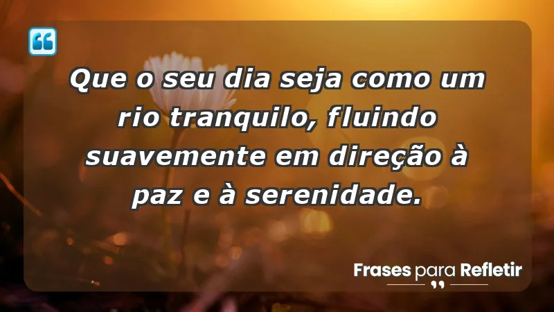 - Que o seu dia seja como um rio tranquilo, fluindo suavemente em direção à paz e à serenidade.