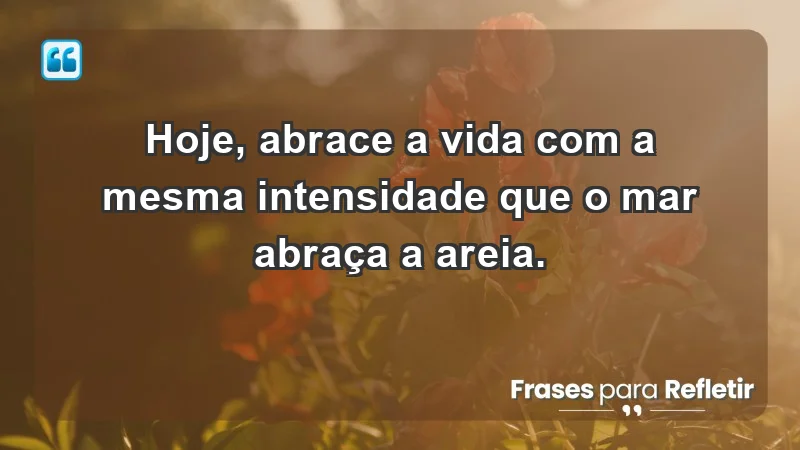 - Hoje, abrace a vida com a mesma intensidade que o mar abraça a areia.