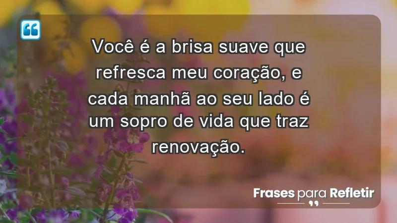 - Você é a brisa suave que refresca meu coração, e cada manhã ao seu lado é um sopro de vida que traz renovação.