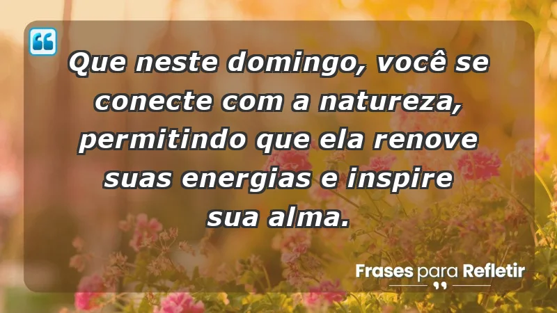 - Que neste domingo, você se conecte com a natureza, permitindo que ela renove suas energias e inspire sua alma.