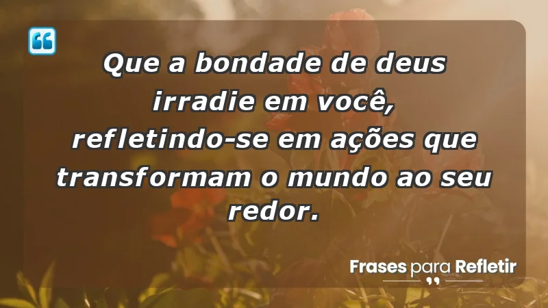 - Que a bondade de Deus irradie em você, refletindo-se em ações que transformam o mundo ao seu redor.