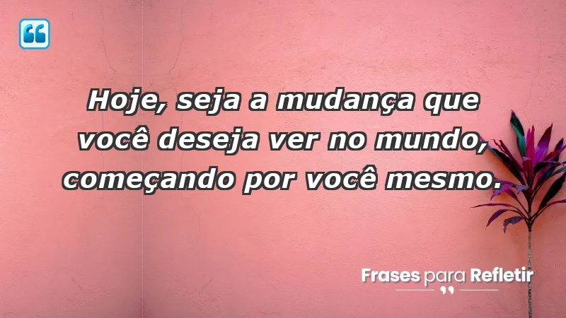 - Hoje, seja a mudança que você deseja ver no mundo, começando por você mesmo.