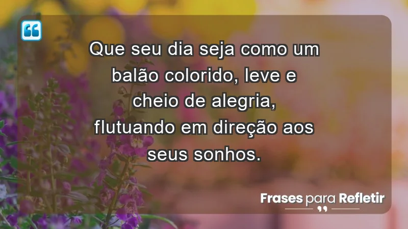 - Que seu dia seja como um balão colorido, leve e cheio de alegria, flutuando em direção aos seus sonhos.