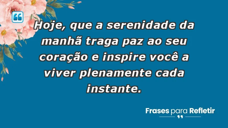 - Hoje, que a serenidade da manhã traga paz ao seu coração e inspire você a viver plenamente cada instante.