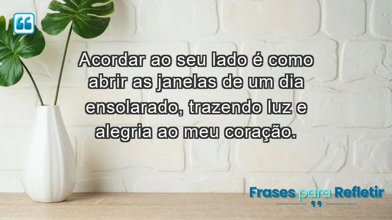 - Acordar ao seu lado é como abrir as janelas de um dia ensolarado, trazendo luz e alegria ao meu coração.