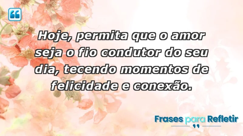 - Hoje, permita que o amor seja o fio condutor do seu dia, tecendo momentos de felicidade e conexão.