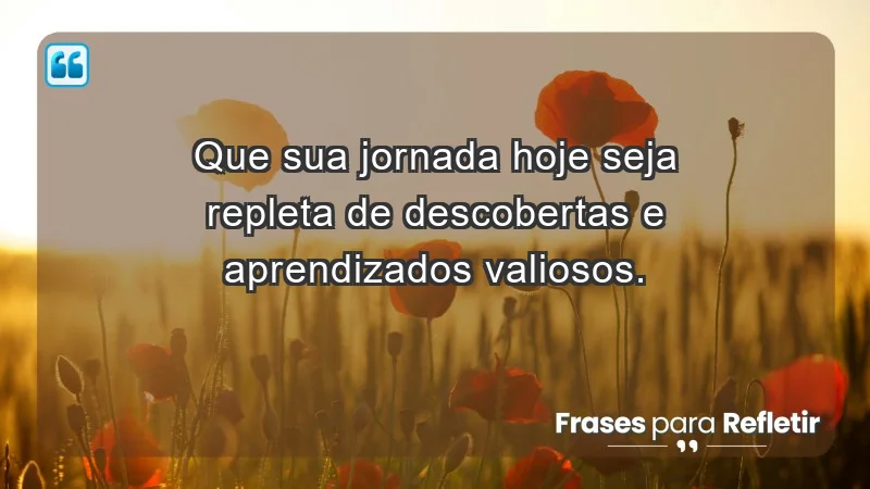 - Que sua jornada hoje seja repleta de descobertas e aprendizados valiosos.