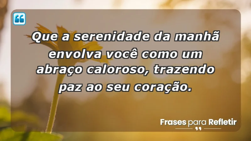 - Que a serenidade da manhã envolva você como um abraço caloroso, trazendo paz ao seu coração.