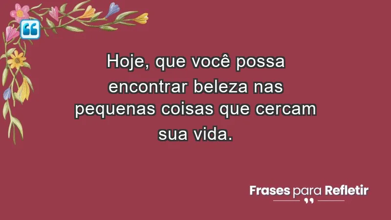 - Hoje, que você possa encontrar beleza nas pequenas coisas que cercam sua vida.