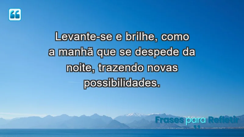 - Levante-se e brilhe, como a manhã que se despede da noite, trazendo novas possibilidades.