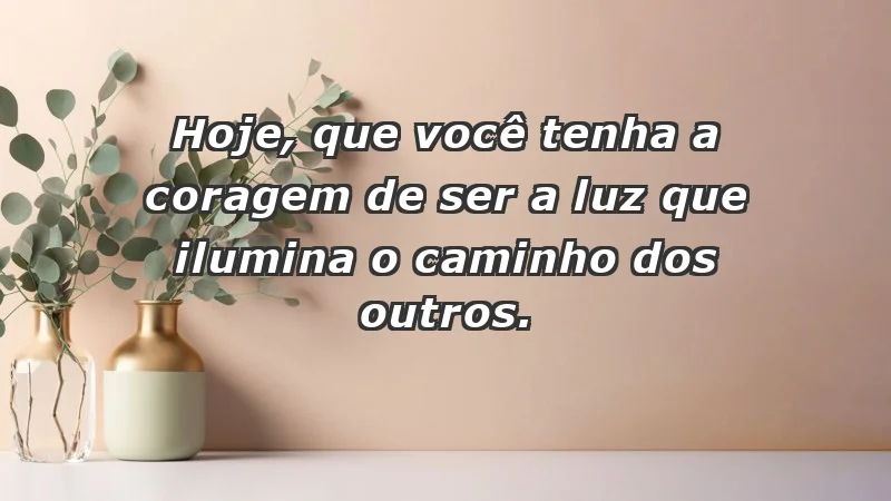 - Hoje, que você tenha a coragem de ser a luz que ilumina o caminho dos outros.