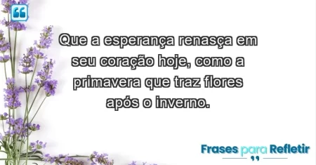 Que a esperança renasça em seu coração hoje, como a primavera que traz flores após o inverno.