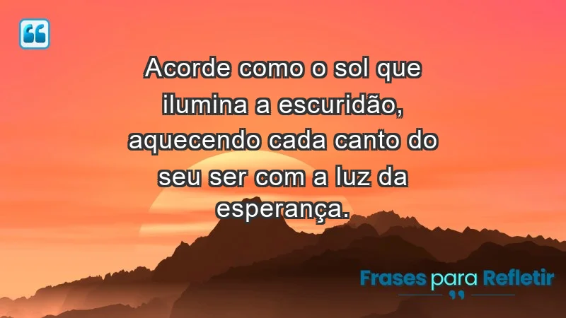 - Acorde como o sol que ilumina a escuridão, aquecendo cada canto do seu ser com a luz da esperança.