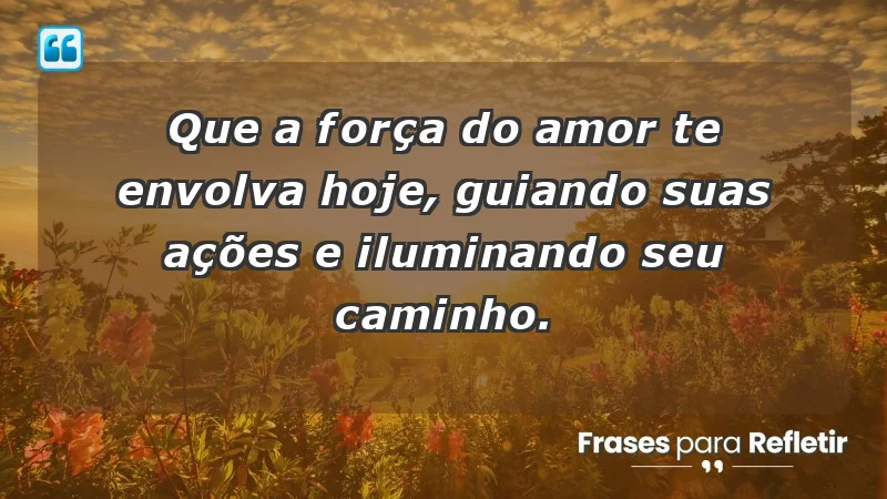 - Que a força do amor te envolva hoje, guiando suas ações e iluminando seu caminho.