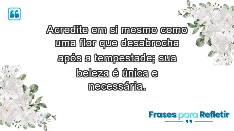 - Acredite em si mesmo como uma flor que desabrocha após a tempestade; sua beleza é única e necessária.