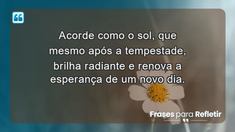 - Acorde como o sol, que mesmo após a tempestade, brilha radiante e renova a esperança de um novo dia.