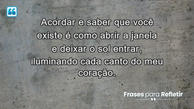 - Acordar e saber que você existe é como abrir a janela e deixar o sol entrar, iluminando cada canto do meu coração.