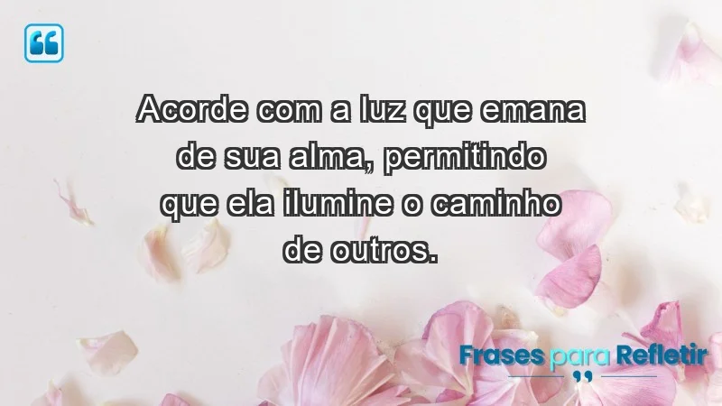 - Acorde com a luz que emana de sua alma, permitindo que ela ilumine o caminho de outros.