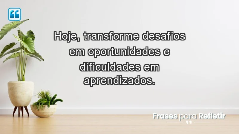 - Hoje, transforme desafios em oportunidades e dificuldades em aprendizados.