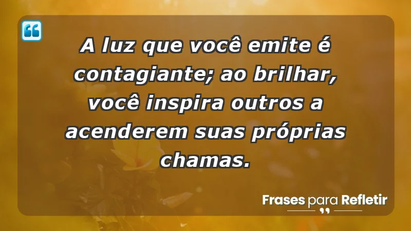 - A luz que você emite é contagiante; ao brilhar, você inspira outros a acenderem suas próprias chamas.