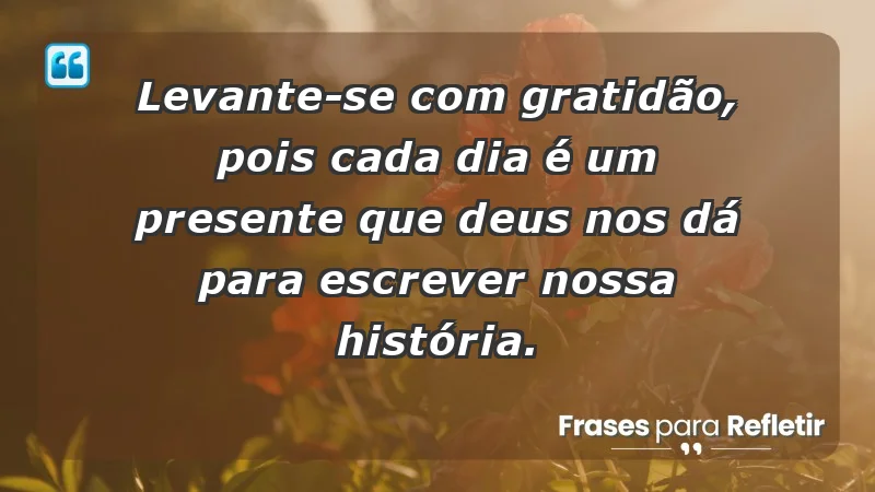 - Levante-se com gratidão, pois cada dia é um presente que Deus nos dá para escrever nossa história.