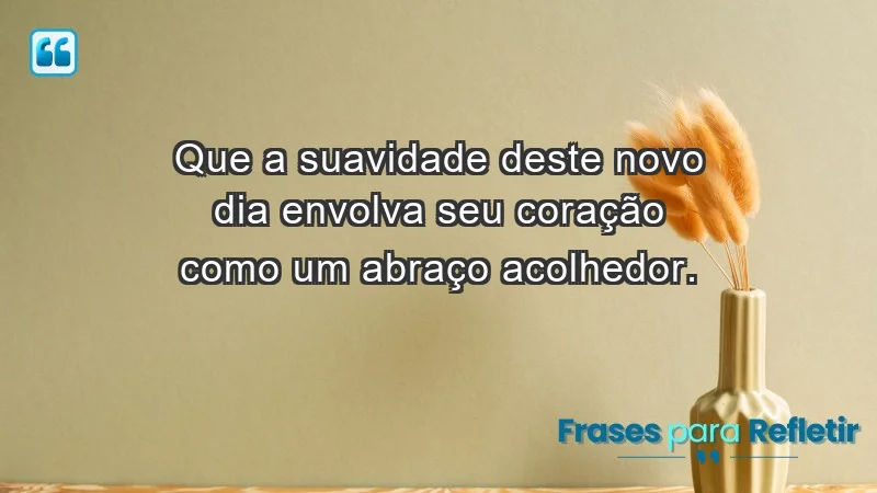 - Que a suavidade deste novo dia envolva seu coração como um abraço acolhedor.