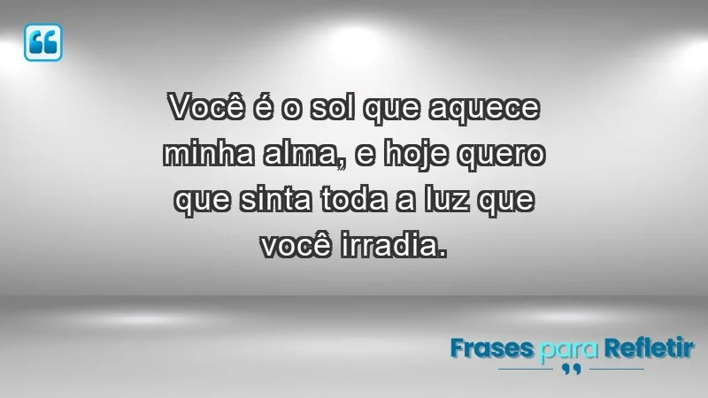 - Você é o sol que aquece minha alma, e hoje quero que sinta toda a luz que você irradia.