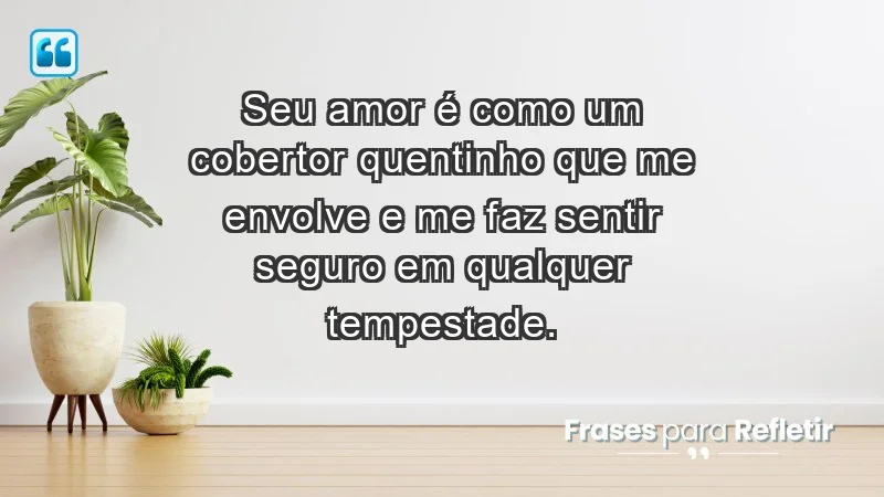 - Seu amor é como um cobertor quentinho que me envolve e me faz sentir seguro em qualquer tempestade.