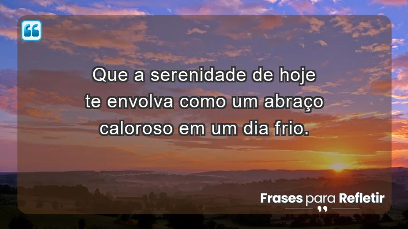 - Que a serenidade de hoje te envolva como um abraço caloroso em um dia frio.