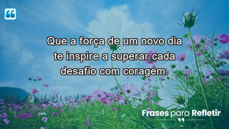 - Que a força de um novo dia te inspire a superar cada desafio com coragem.