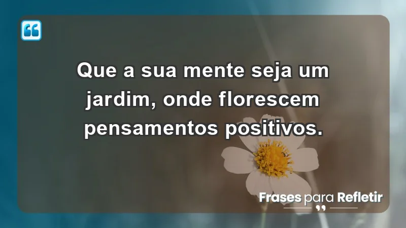 - Que a sua mente seja um jardim, onde florescem pensamentos positivos.