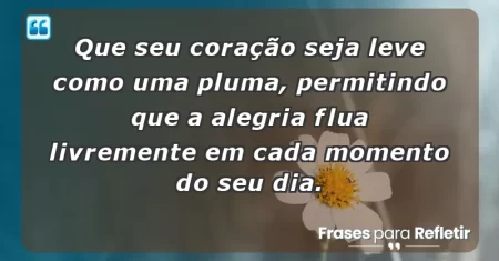 Que seu coração seja leve como uma pluma, permitindo que a alegria flua livremente em cada momento do seu dia.