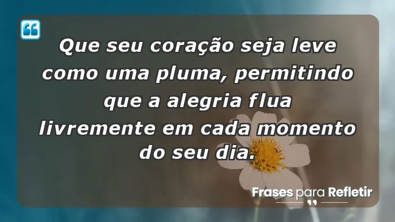 - Que seu coração seja leve como uma pluma, permitindo que a alegria flua livremente em cada momento do seu dia.