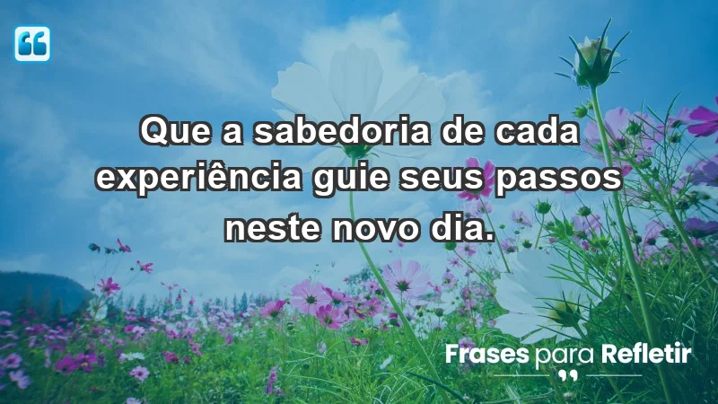 - Que a sabedoria de cada experiência guie seus passos neste novo dia.