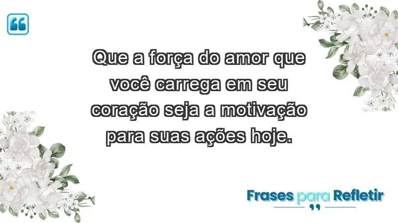 - Que a força do amor que você carrega em seu coração seja a motivação para suas ações hoje.