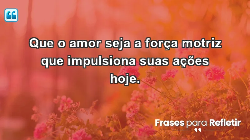 - Que o amor seja a força motriz que impulsiona suas ações hoje.