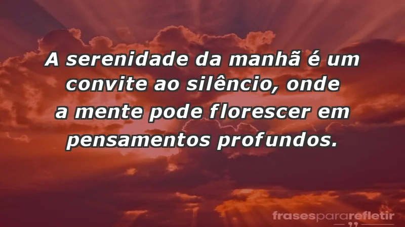 - A serenidade da manhã é um convite ao silêncio, onde a mente pode florescer em pensamentos profundos.