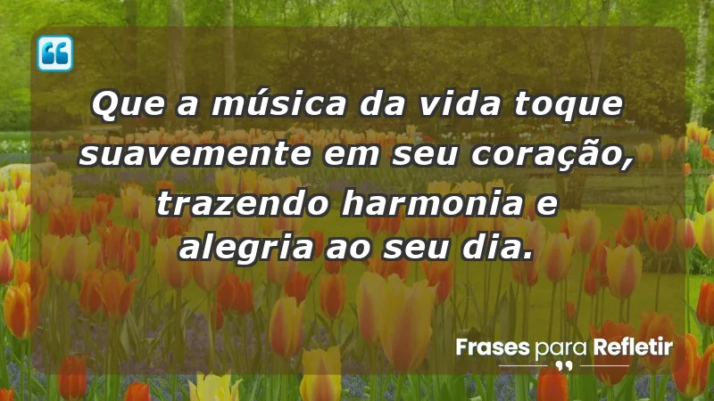 - Que a música da vida toque suavemente em seu coração, trazendo harmonia e alegria ao seu dia.