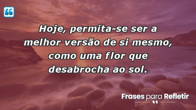 - Hoje, permita-se ser a melhor versão de si mesmo, como uma flor que desabrocha ao sol.