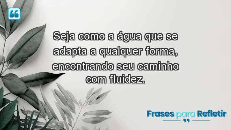 - Seja como a água que se adapta a qualquer forma, encontrando seu caminho com fluidez.