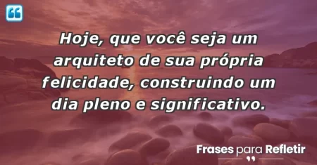 Hoje, que você seja um arquiteto de sua própria felicidade, construindo um dia pleno e significativo.