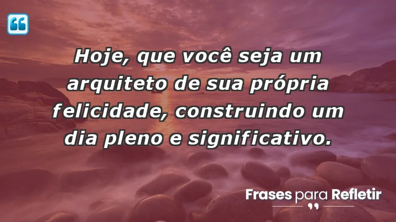 - Hoje, que você seja um arquiteto de sua própria felicidade, construindo um dia pleno e significativo.