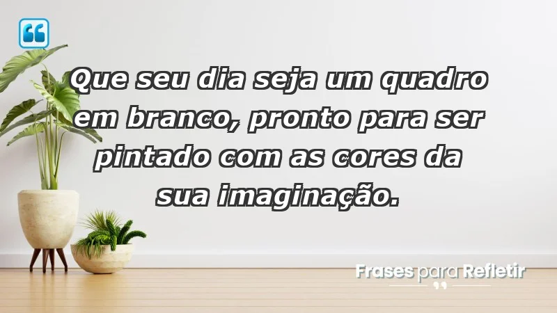 - Que seu dia seja um quadro em branco, pronto para ser pintado com as cores da sua imaginação.