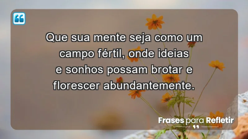 - Que sua mente seja como um campo fértil, onde ideias e sonhos possam brotar e florescer abundantemente.