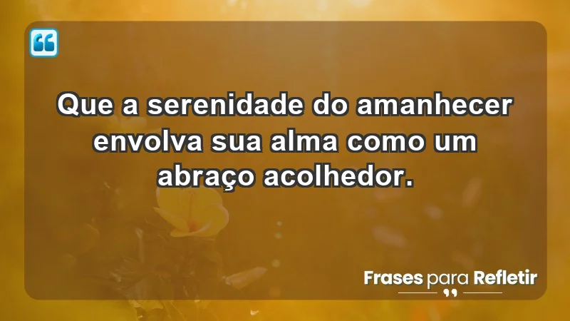 - Que a serenidade do amanhecer envolva sua alma como um abraço acolhedor.