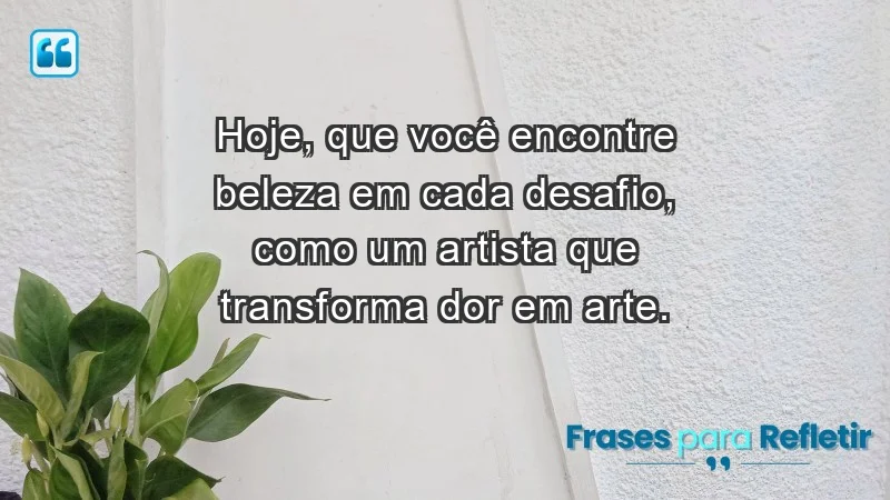 - Hoje, que você encontre beleza em cada desafio, como um artista que transforma dor em arte.