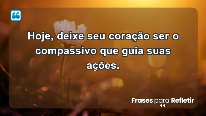 - Hoje, deixe seu coração ser o compassivo que guia suas ações.